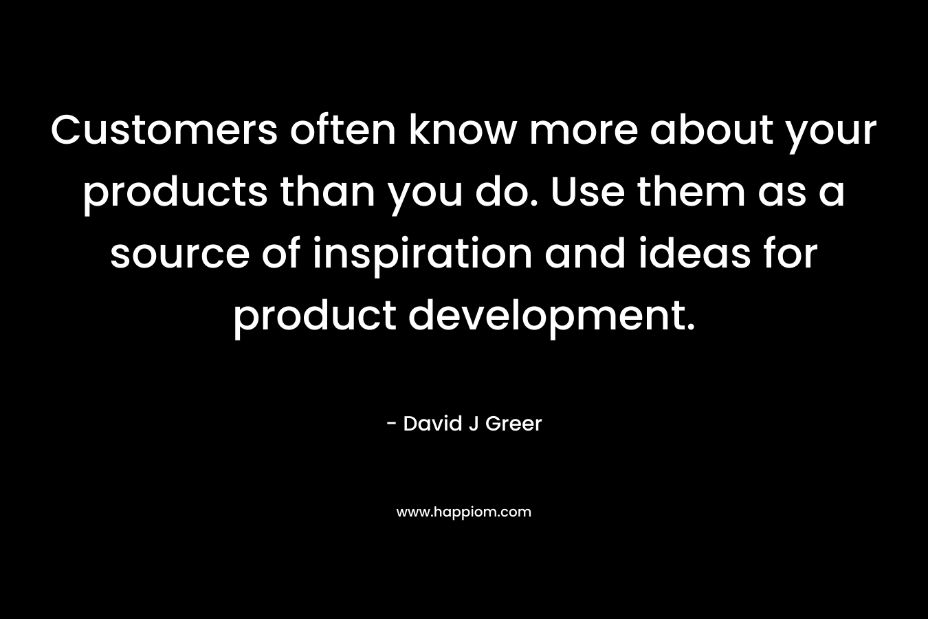Customers often know more about your products than you do. Use them as a source of inspiration and ideas for product development.