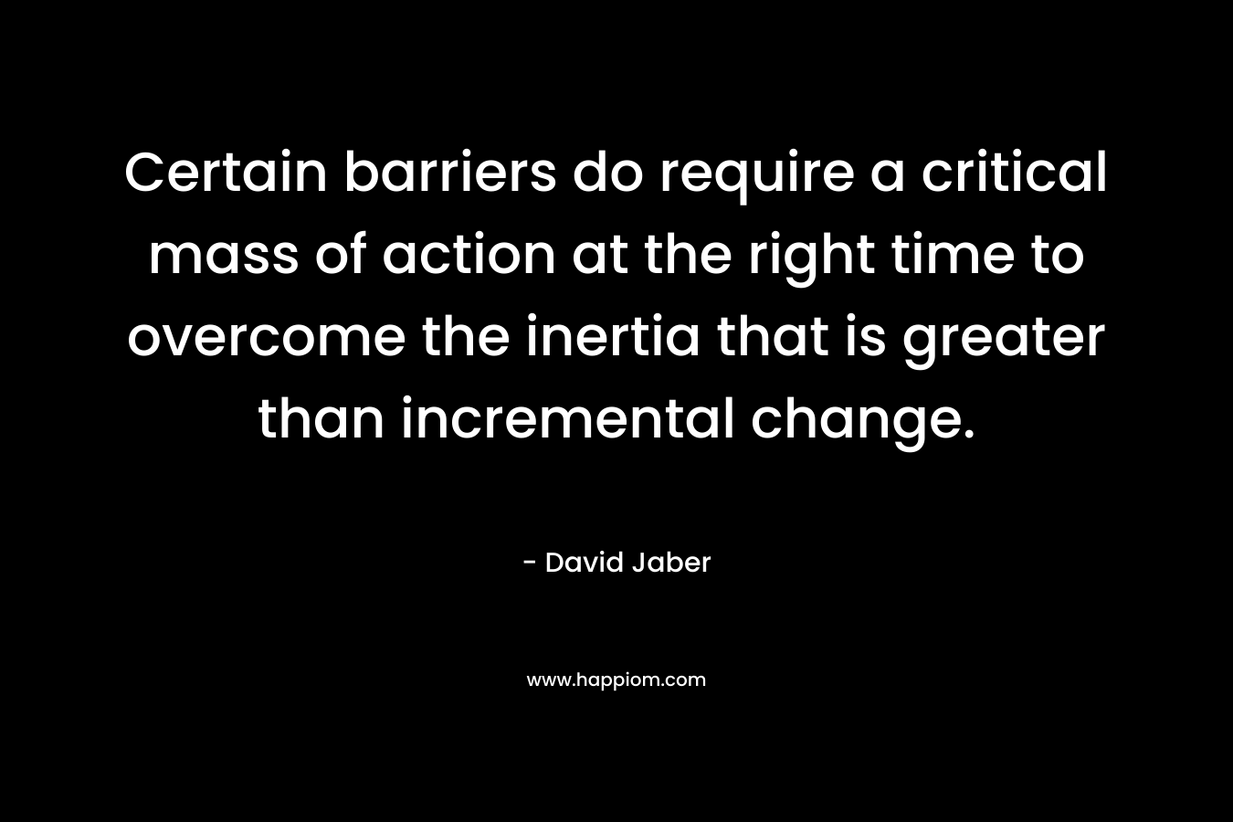 Certain barriers do require a critical mass of action at the right time to overcome the inertia that is greater than incremental change.