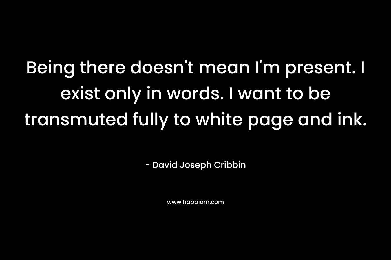 Being there doesn’t mean I’m present. I exist only in words. I want to be transmuted fully to white page and ink. – David Joseph Cribbin