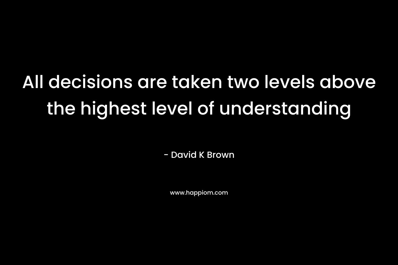 All decisions are taken two levels above the highest level of understanding – David K Brown