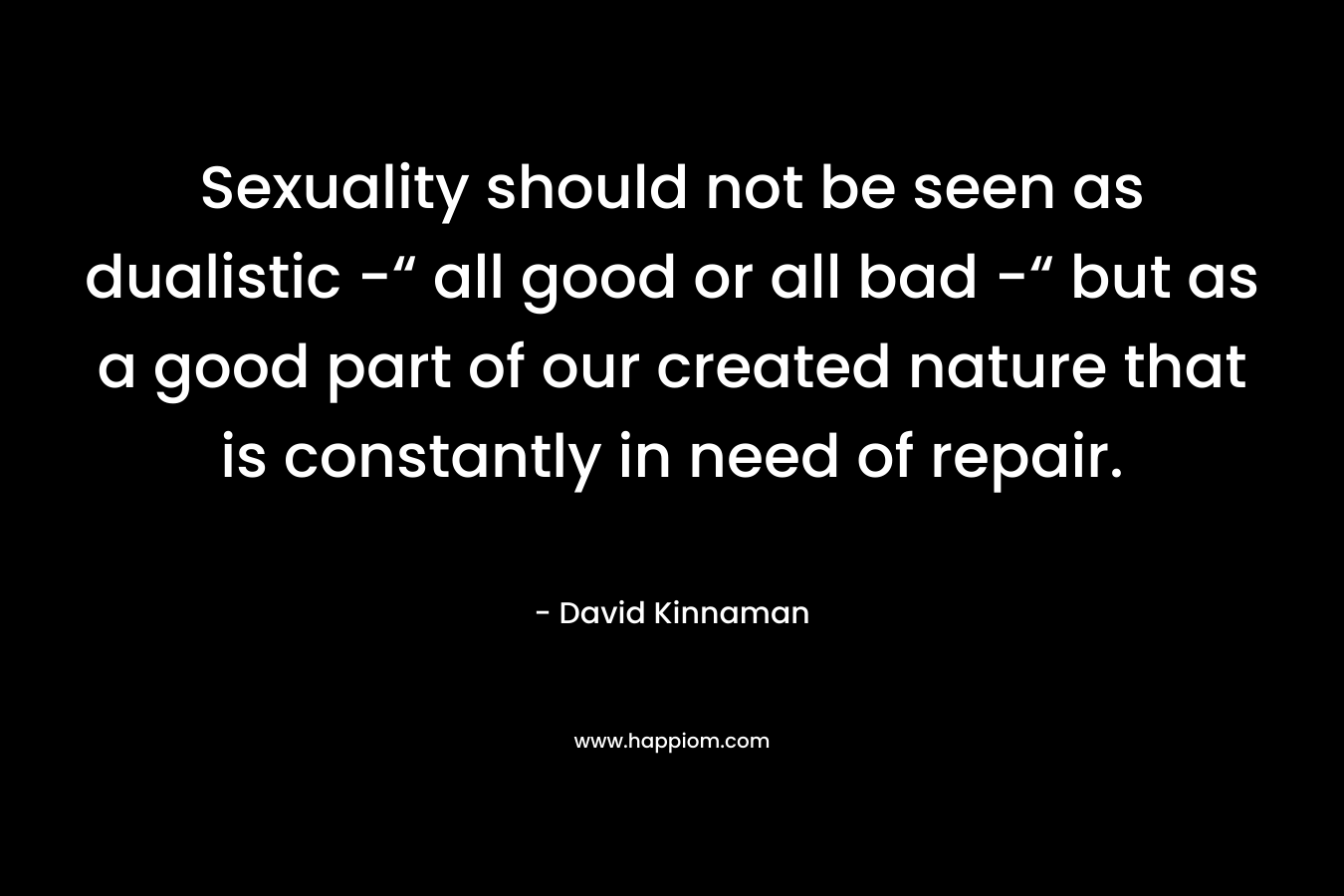 Sexuality should not be seen as dualistic -“ all good or all bad -“ but as a good part of our created nature that is constantly in need of repair. – David Kinnaman