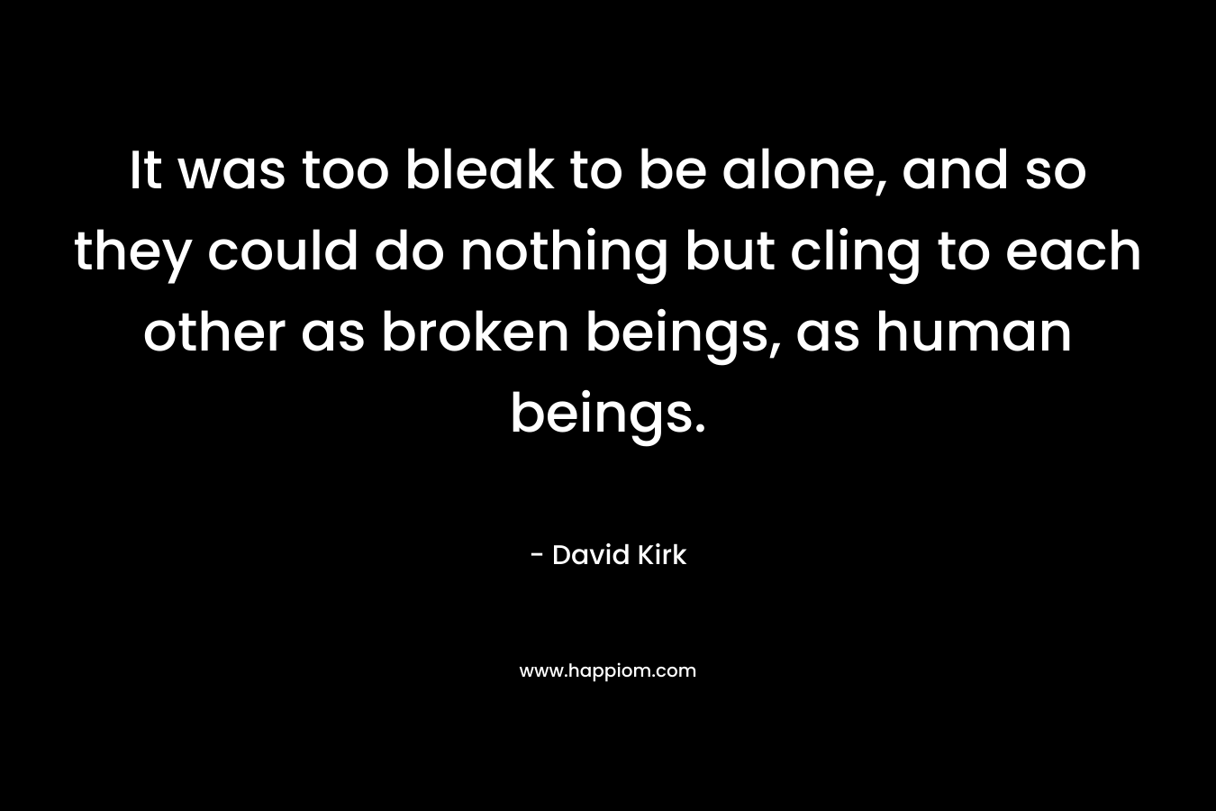 It was too bleak to be alone, and so they could do nothing but cling to each other as broken beings, as human beings. – David  Kirk
