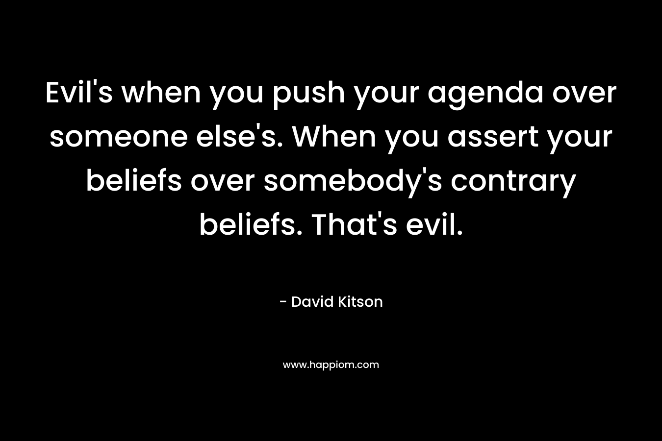 Evil’s when you push your agenda over someone else’s. When you assert your beliefs over somebody’s contrary beliefs. That’s evil. – David Kitson