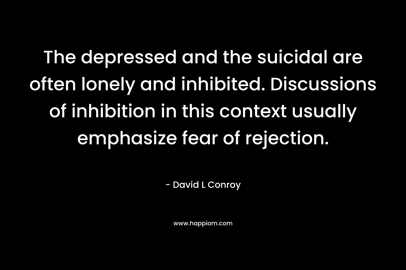 The depressed and the suicidal are often lonely and inhibited. Discussions of inhibition in this context usually emphasize fear of rejection. – David L Conroy