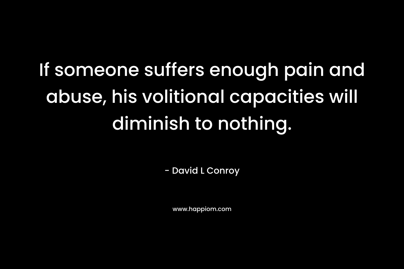 If someone suffers enough pain and abuse, his volitional capacities will diminish to nothing. – David L Conroy
