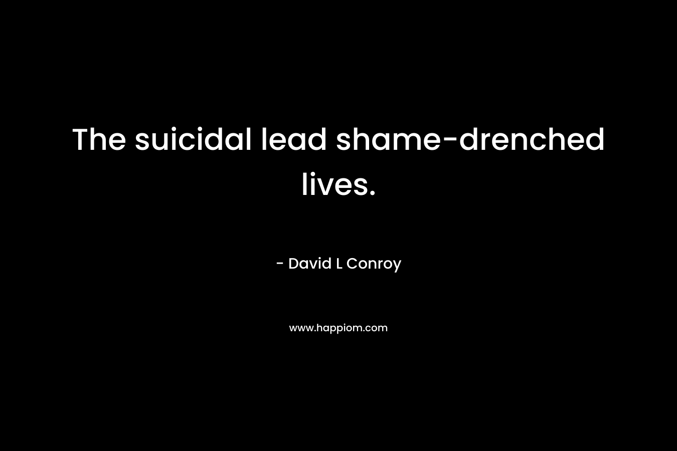 The suicidal lead shame-drenched lives. – David L Conroy