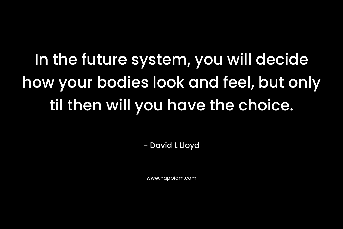 In the future system, you will decide how your bodies look and feel, but only til then will you have the choice.