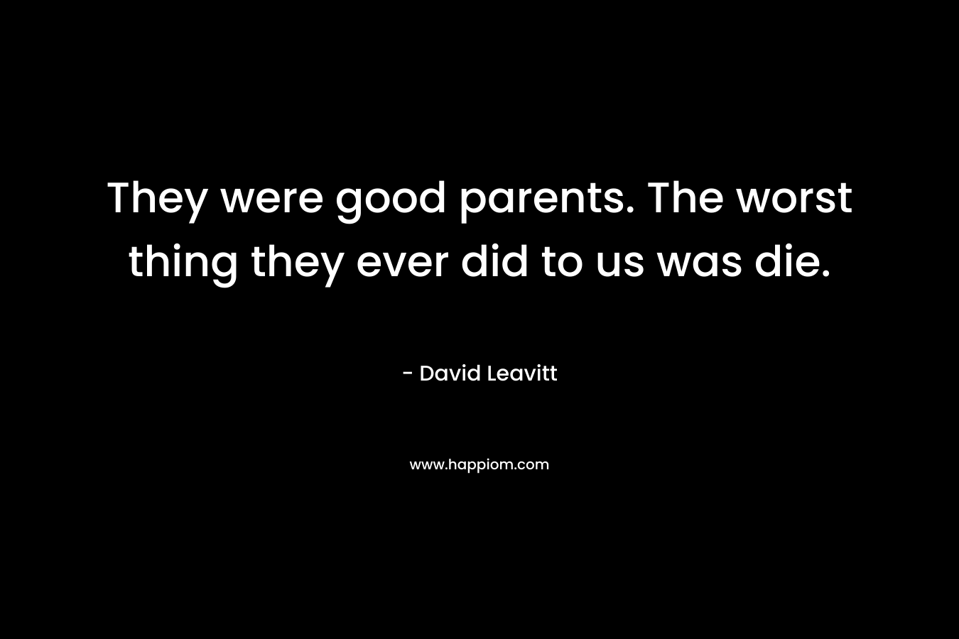 They were good parents. The worst thing they ever did to us was die. – David Leavitt