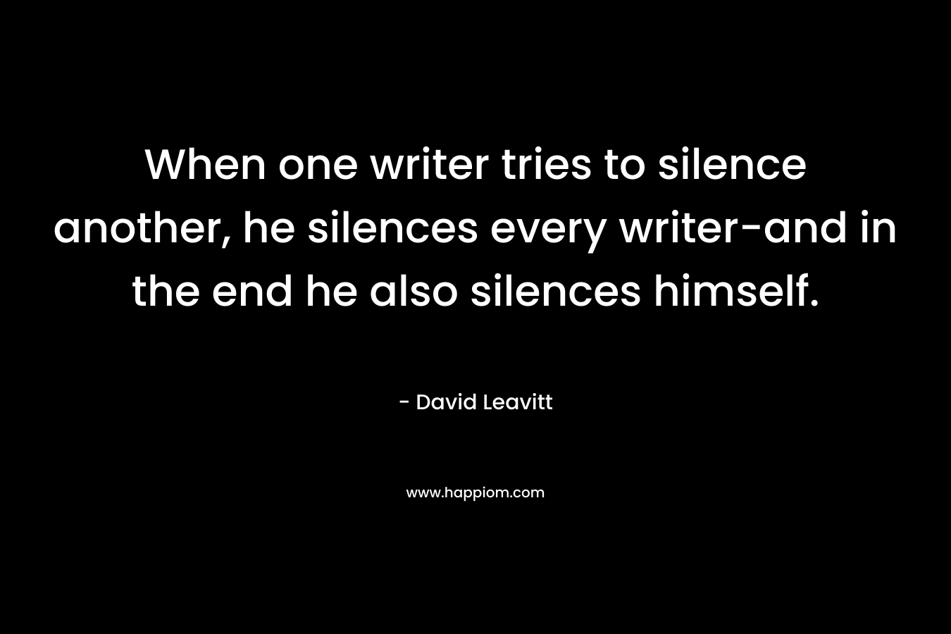 When one writer tries to silence another, he silences every writer-and in the end he also silences himself. – David Leavitt