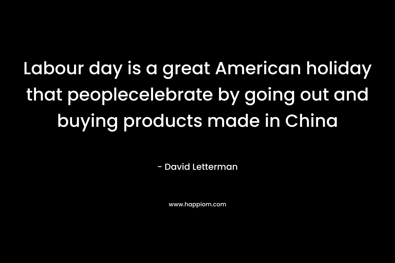 Labour day is a great American holiday that peoplecelebrate by going out and buying products made in China – David Letterman