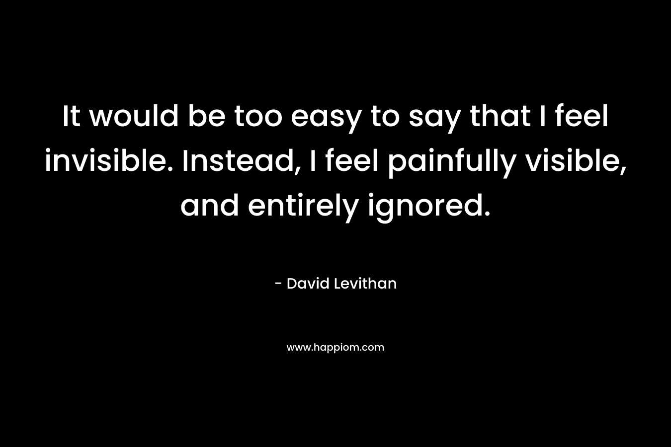 It would be too easy to say that I feel invisible. Instead, I feel painfully visible, and entirely ignored. – David Levithan