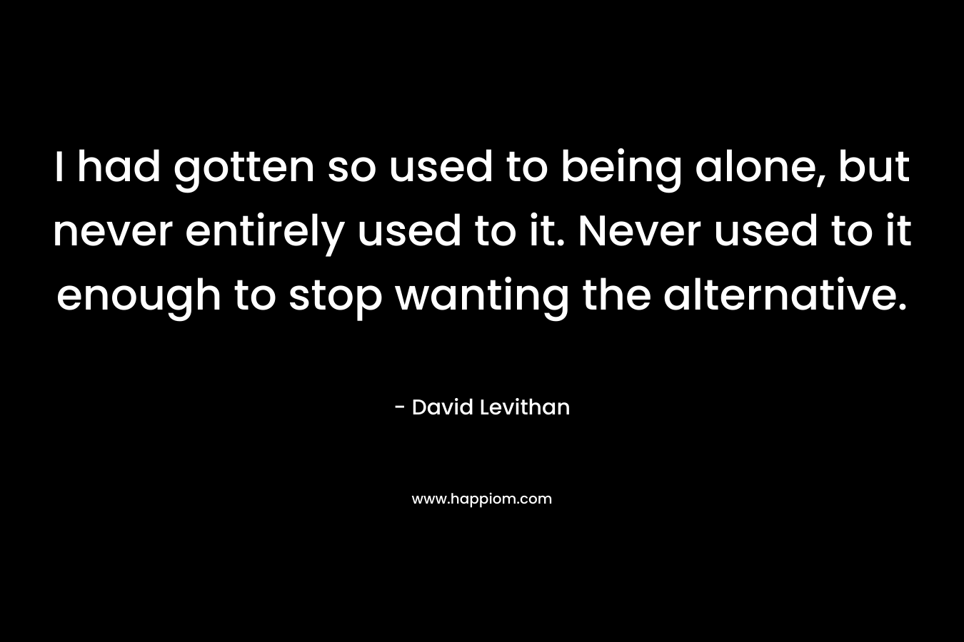 I had gotten so used to being alone, but never entirely used to it. Never used to it enough to stop wanting the alternative. – David Levithan