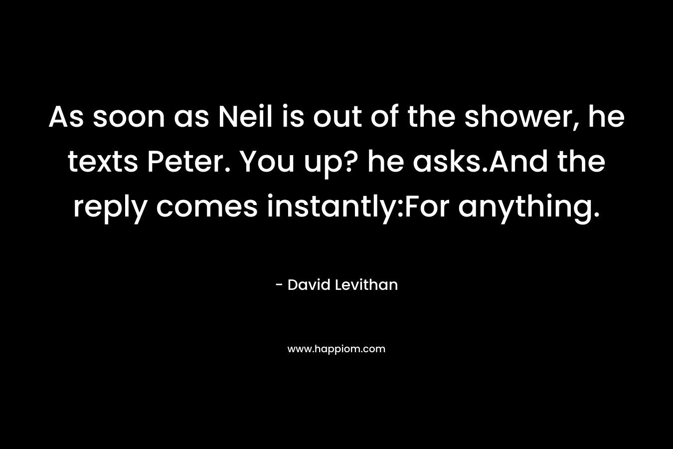 As soon as Neil is out of the shower, he texts Peter. You up? he asks.And the reply comes instantly:For anything. – David Levithan