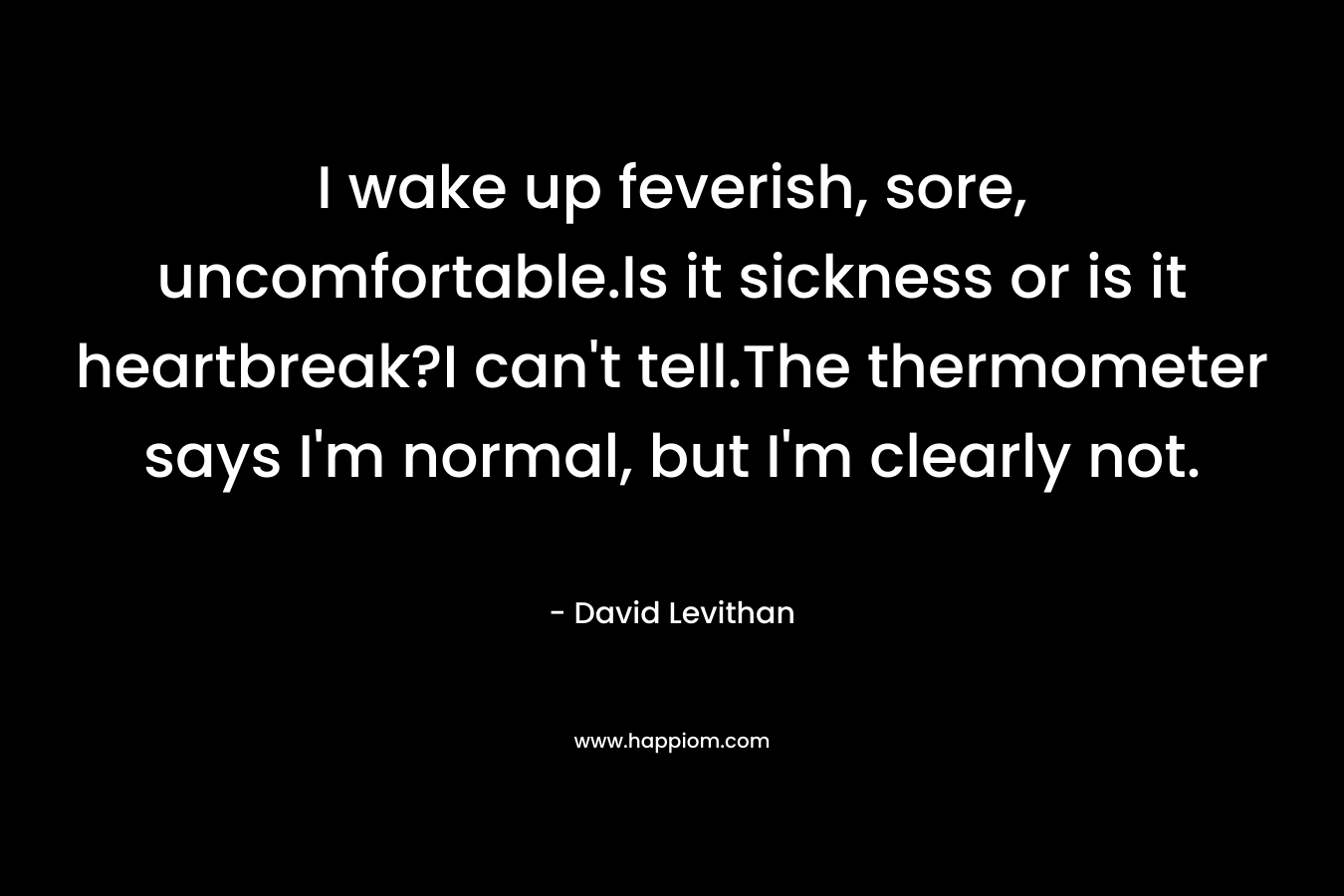 I wake up feverish, sore, uncomfortable.Is it sickness or is it heartbreak?I can’t tell.The thermometer says I’m normal, but I’m clearly not. – David Levithan