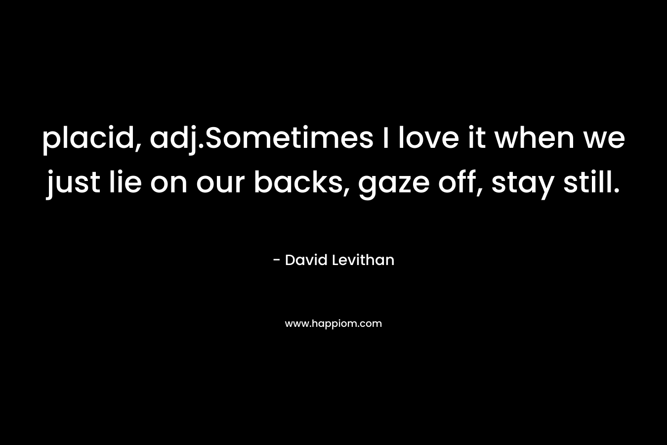 placid, adj.Sometimes I love it when we just lie on our backs, gaze off, stay still. – David Levithan