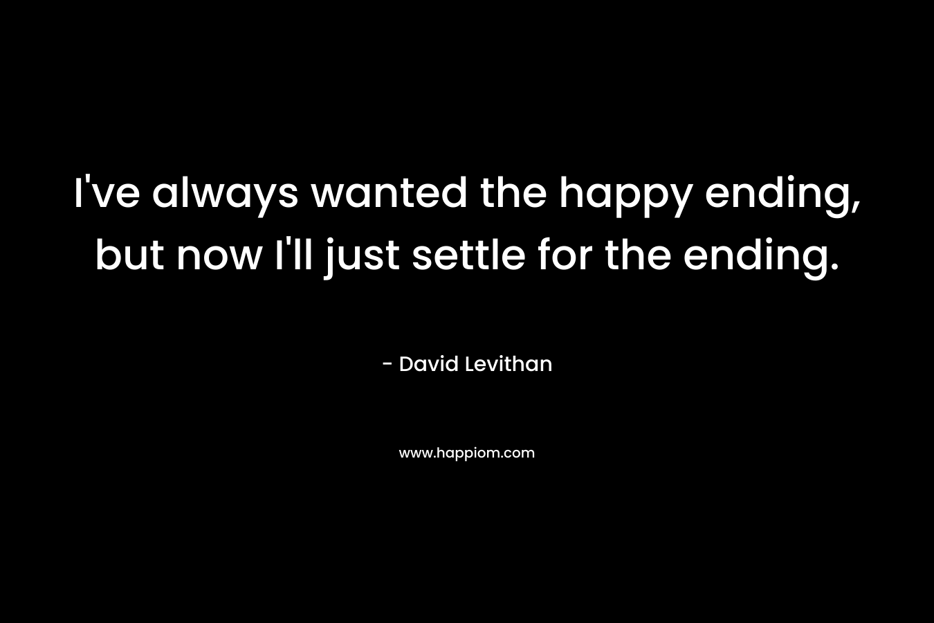 I've always wanted the happy ending, but now I'll just settle for the ending.