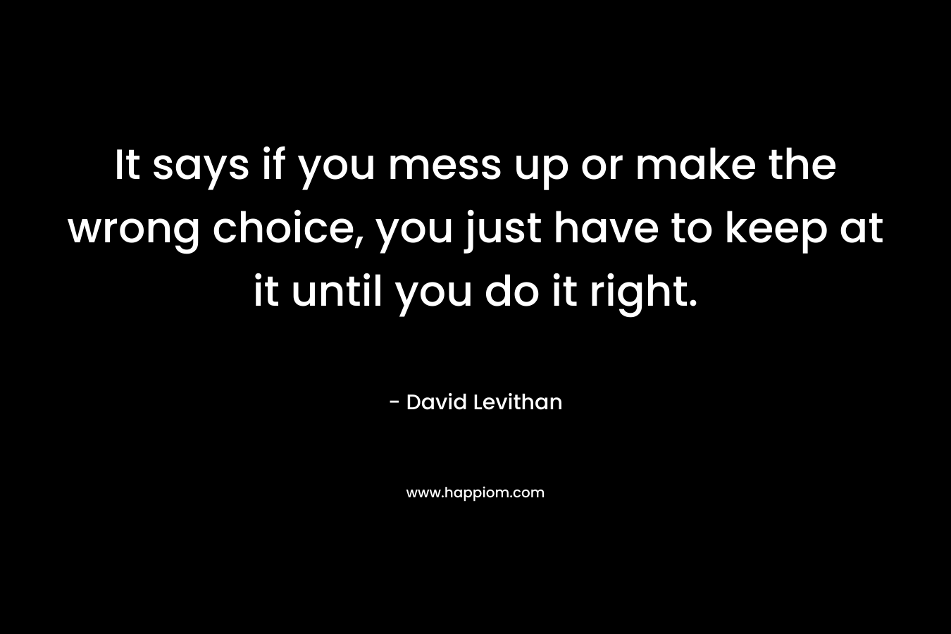 It says if you mess up or make the wrong choice, you just have to keep at it until you do it right. – David Levithan