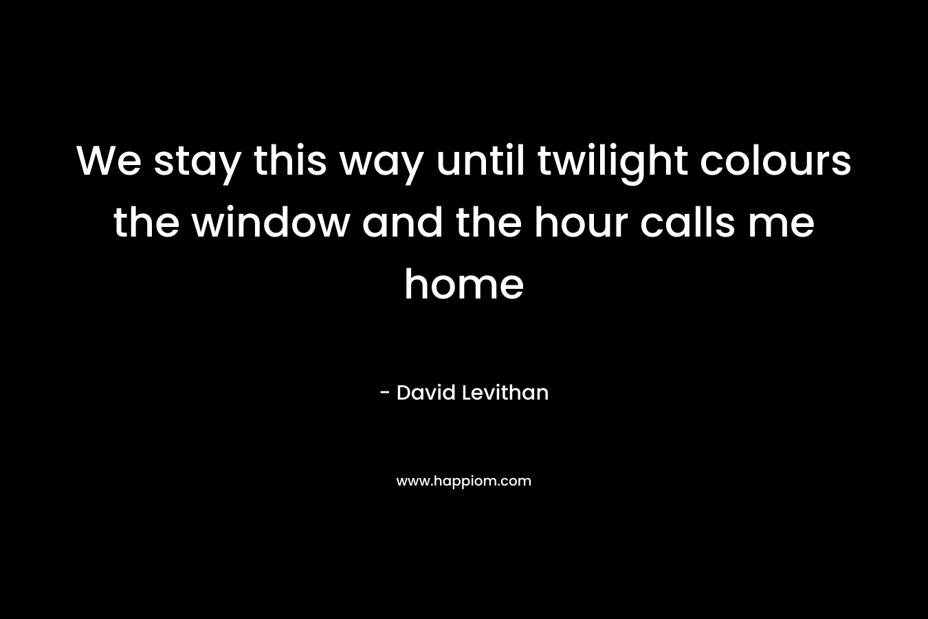 We stay this way until twilight colours the window and the hour calls me home – David Levithan