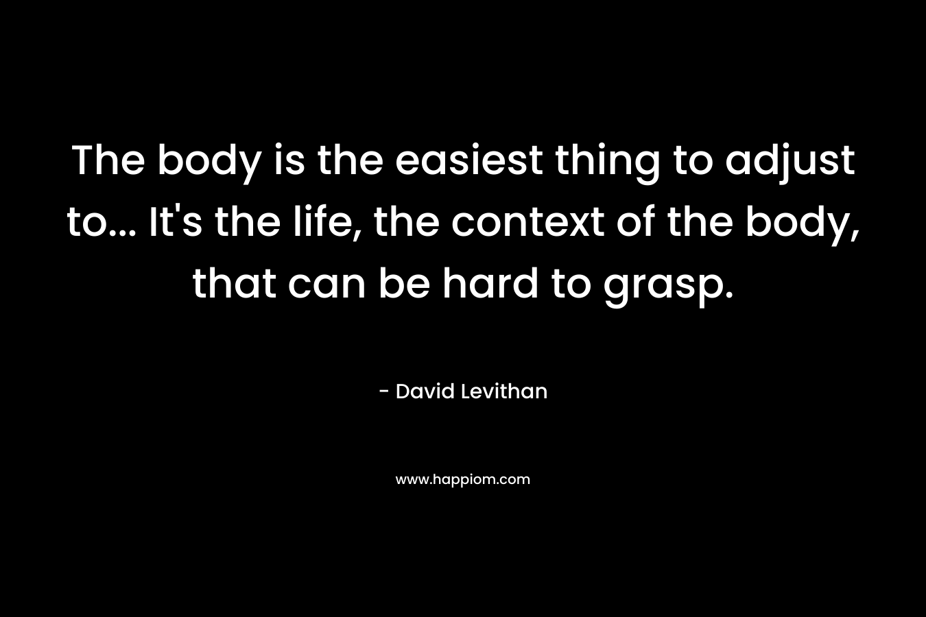 The body is the easiest thing to adjust to... It's the life, the context of the body, that can be hard to grasp.