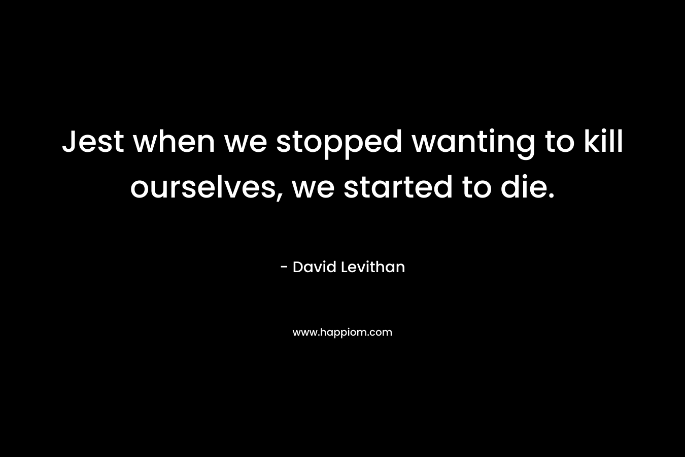 Jest when we stopped wanting to kill ourselves, we started to die. – David Levithan