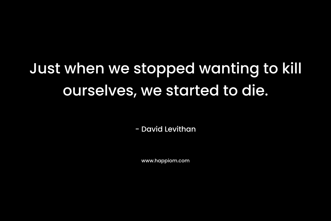 Just when we stopped wanting to kill ourselves, we started to die. – David Levithan