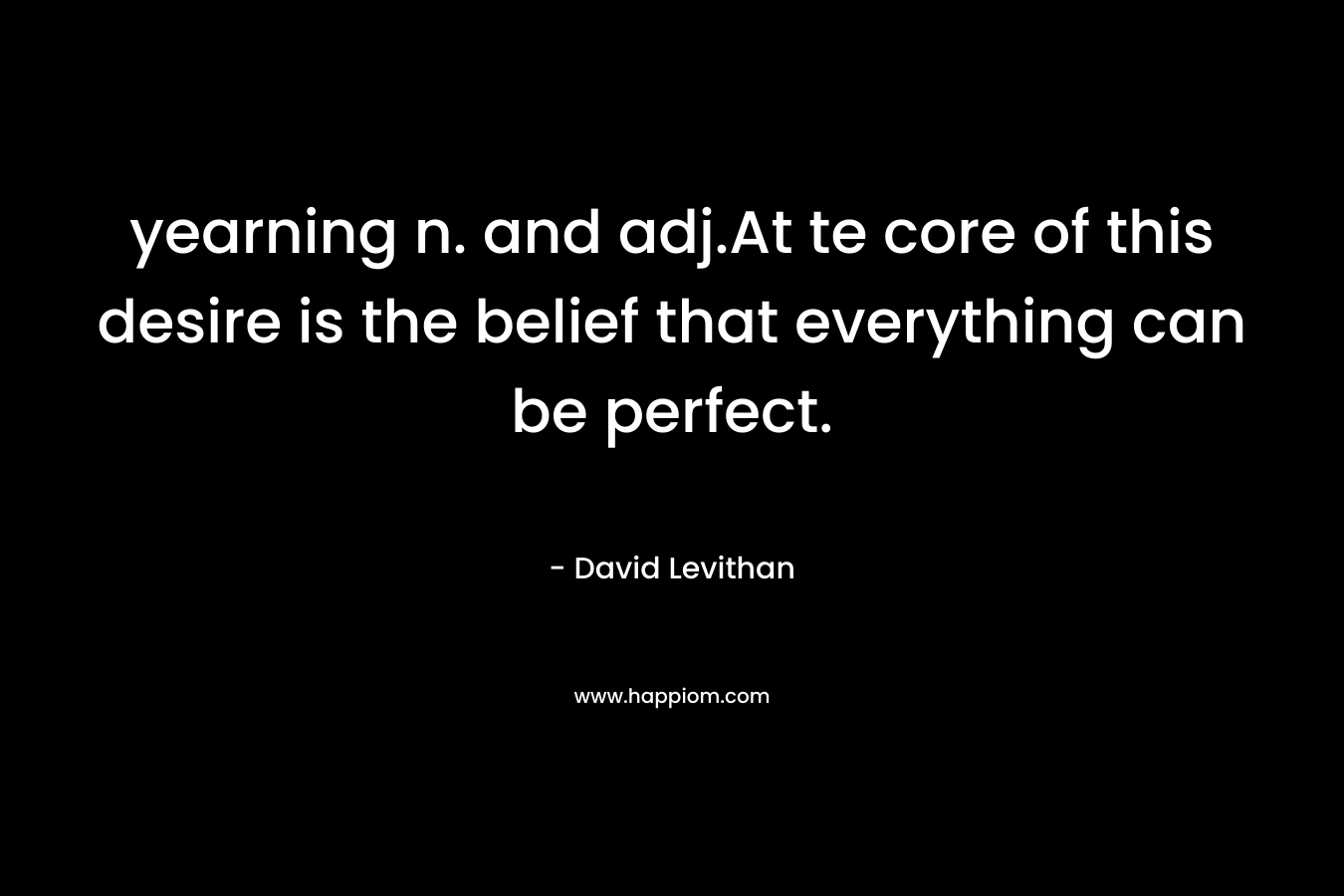 yearning n. and adj.At te core of this desire is the belief that everything can be perfect. – David Levithan