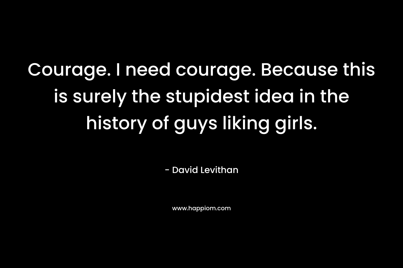 Courage. I need courage. Because this is surely the stupidest idea in the history of guys liking girls.