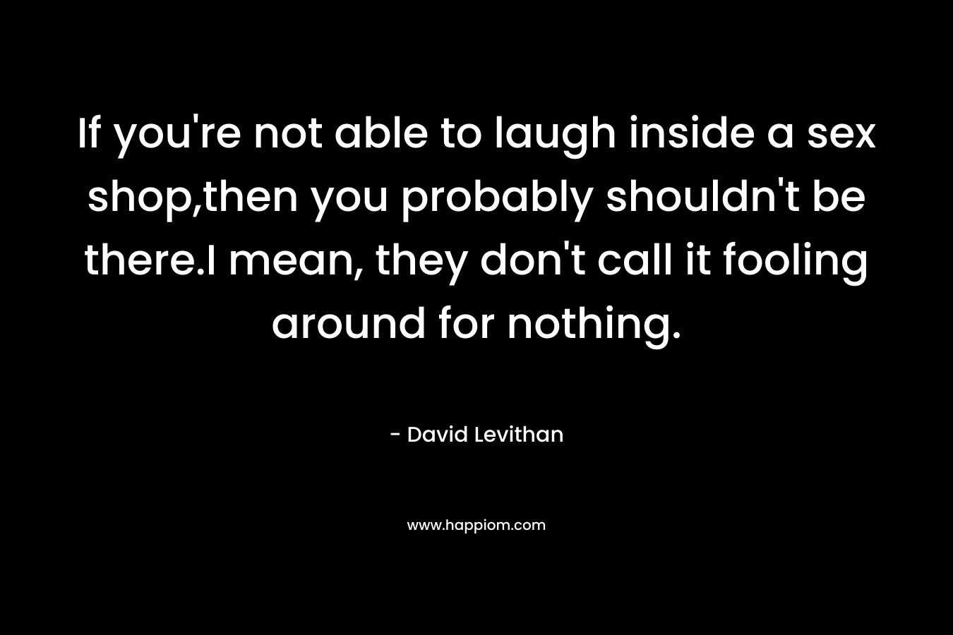 If you’re not able to laugh inside a sex shop,then you probably shouldn’t be there.I mean, they don’t call it fooling around for nothing. – David Levithan