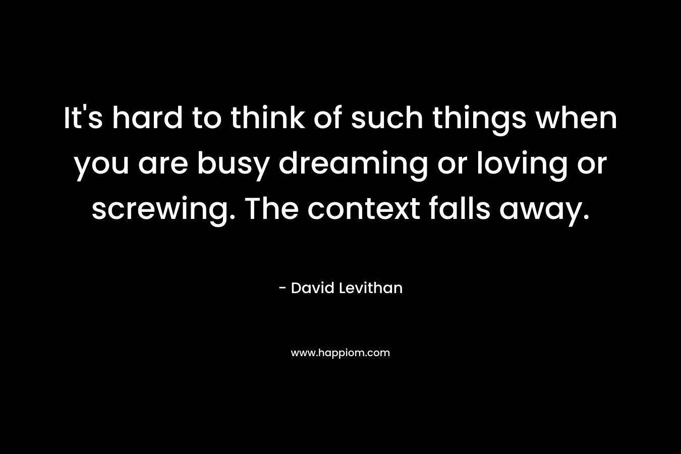 It's hard to think of such things when you are busy dreaming or loving or screwing. The context falls away.