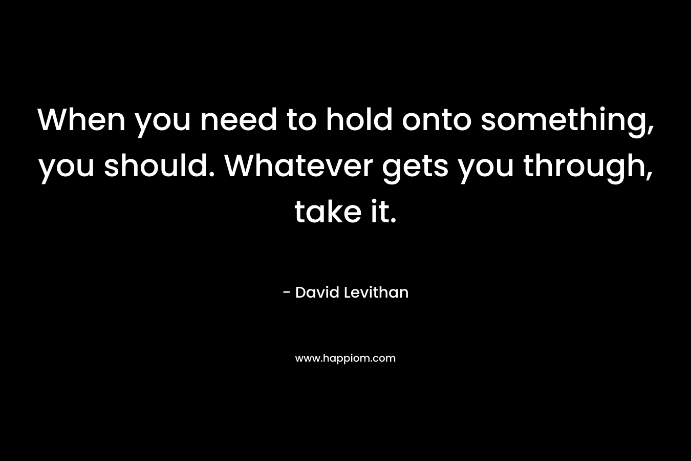 When you need to hold onto something, you should. Whatever gets you through, take it.