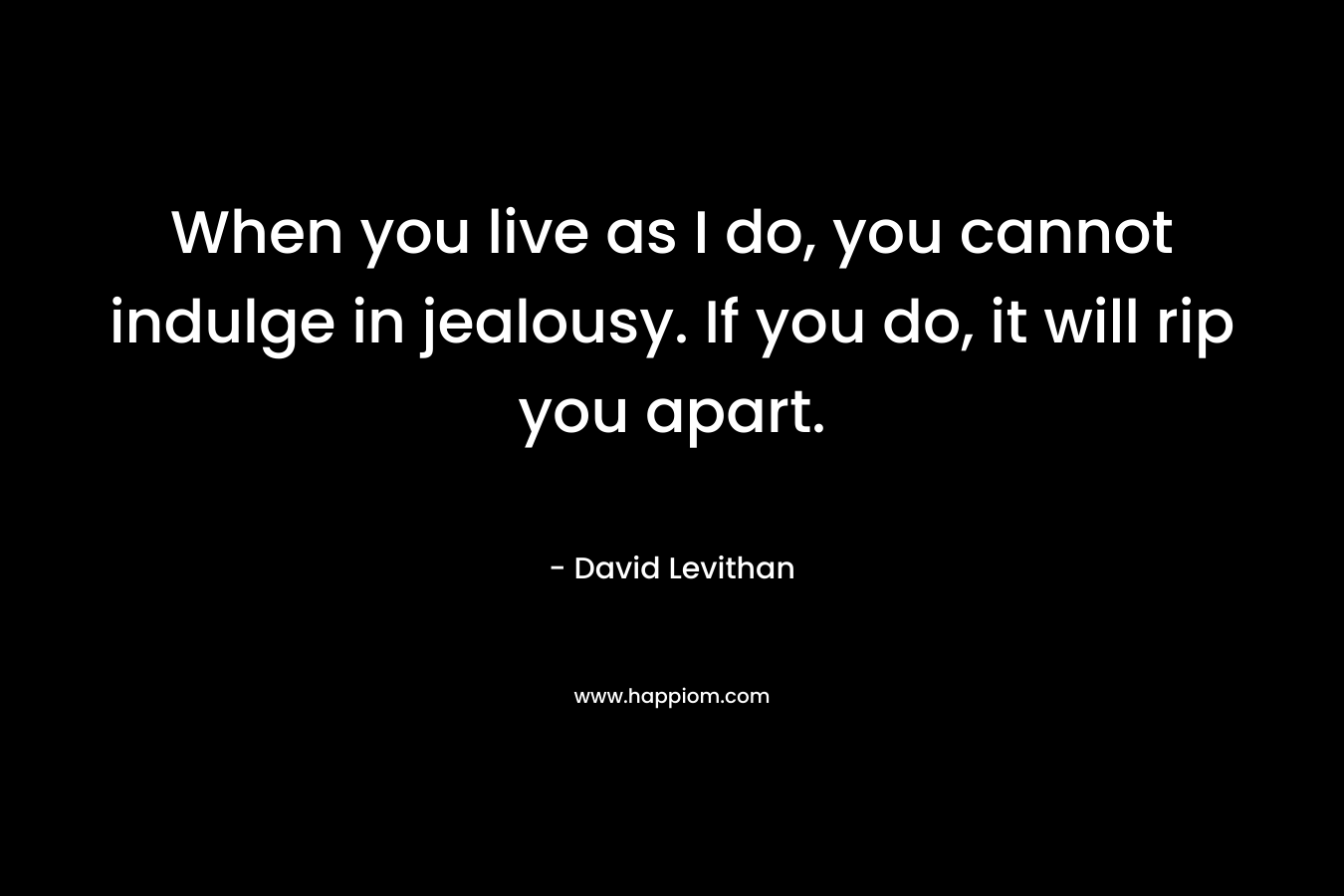 When you live as I do, you cannot indulge in jealousy. If you do, it will rip you apart. – David Levithan