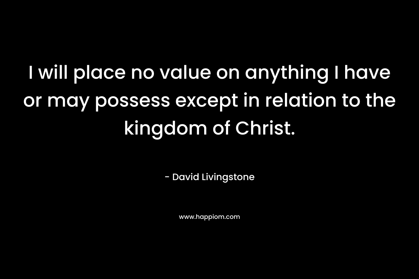I will place no value on anything I have or may possess except in relation to the kingdom of Christ.  – David Livingstone