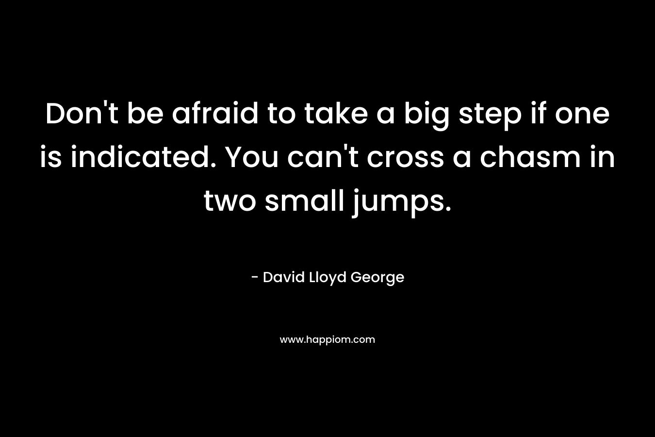 Don’t be afraid to take a big step if one is indicated. You can’t cross a chasm in two small jumps. – David Lloyd George