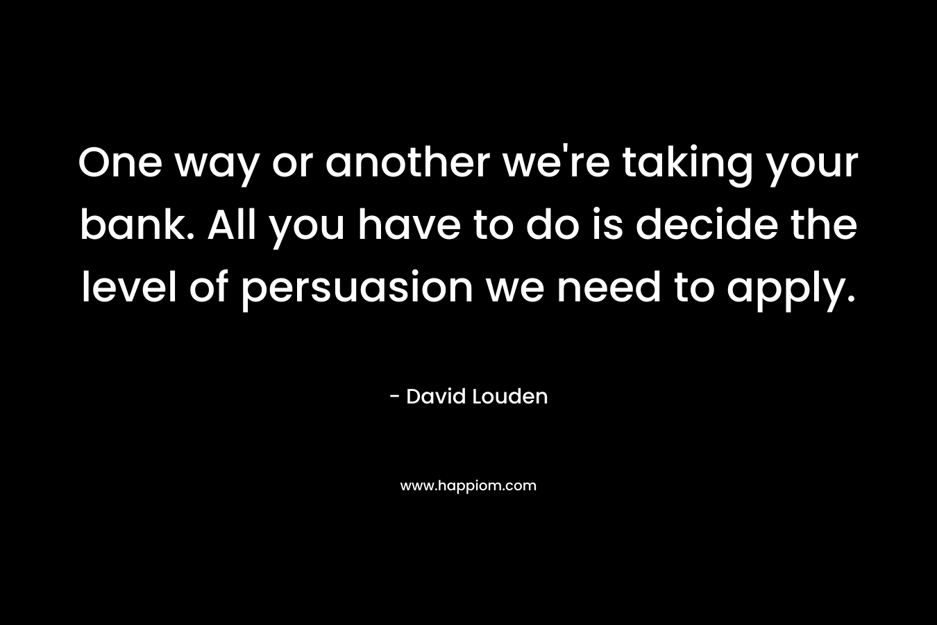 One way or another we’re taking your bank. All you have to do is decide the level of persuasion we need to apply. – David Louden