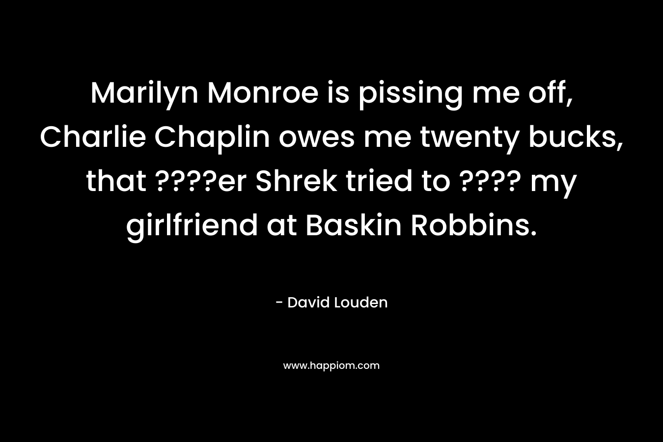 Marilyn Monroe is pissing me off, Charlie Chaplin owes me twenty bucks, that ????er Shrek tried to ???? my girlfriend at Baskin Robbins. – David Louden