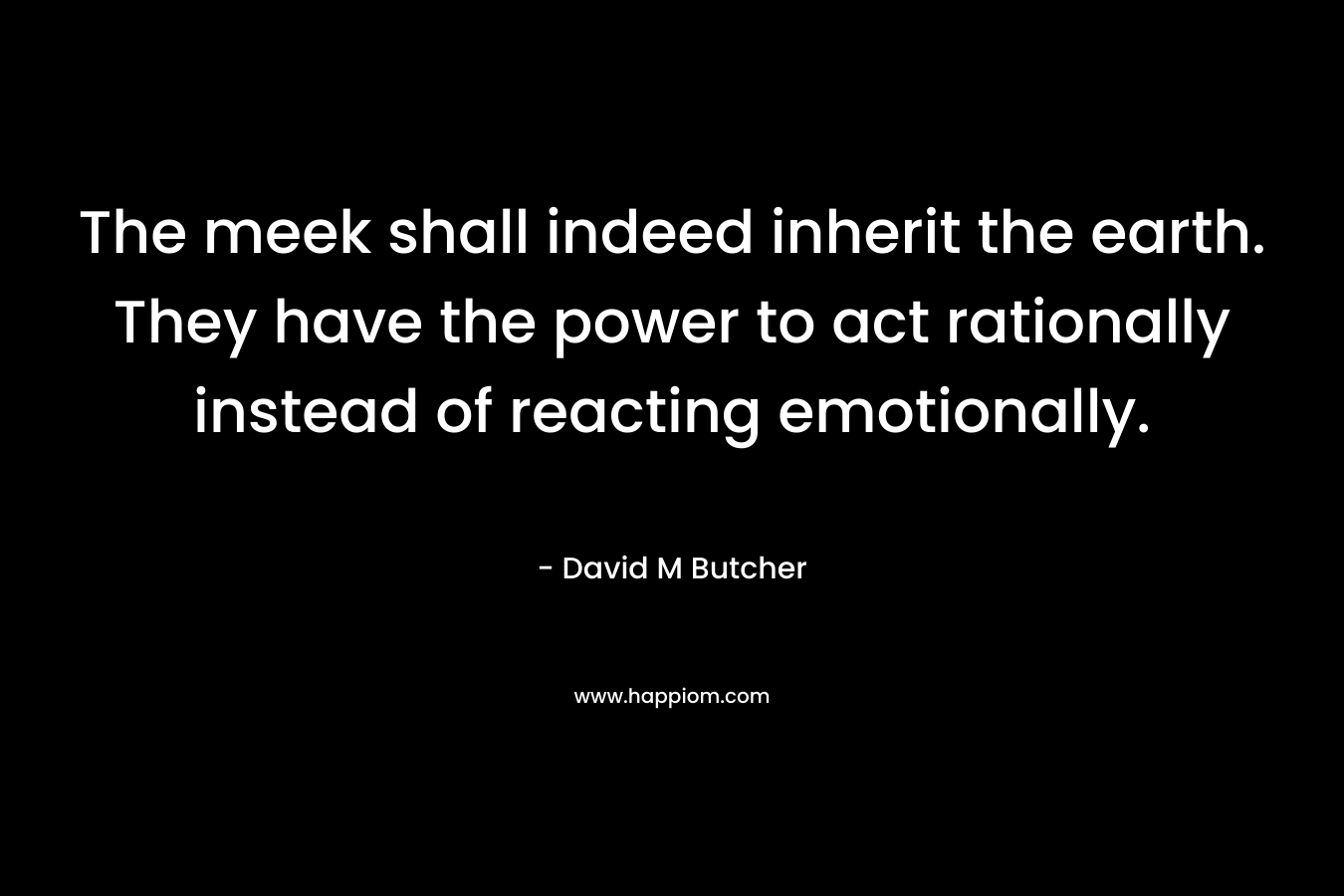The meek shall indeed inherit the earth. They have the power to act rationally instead of reacting emotionally. – David M Butcher