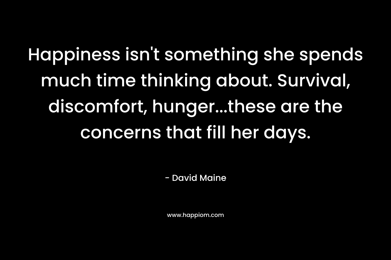 Happiness isn’t something she spends much time thinking about. Survival, discomfort, hunger…these are the concerns that fill her days. – David Maine