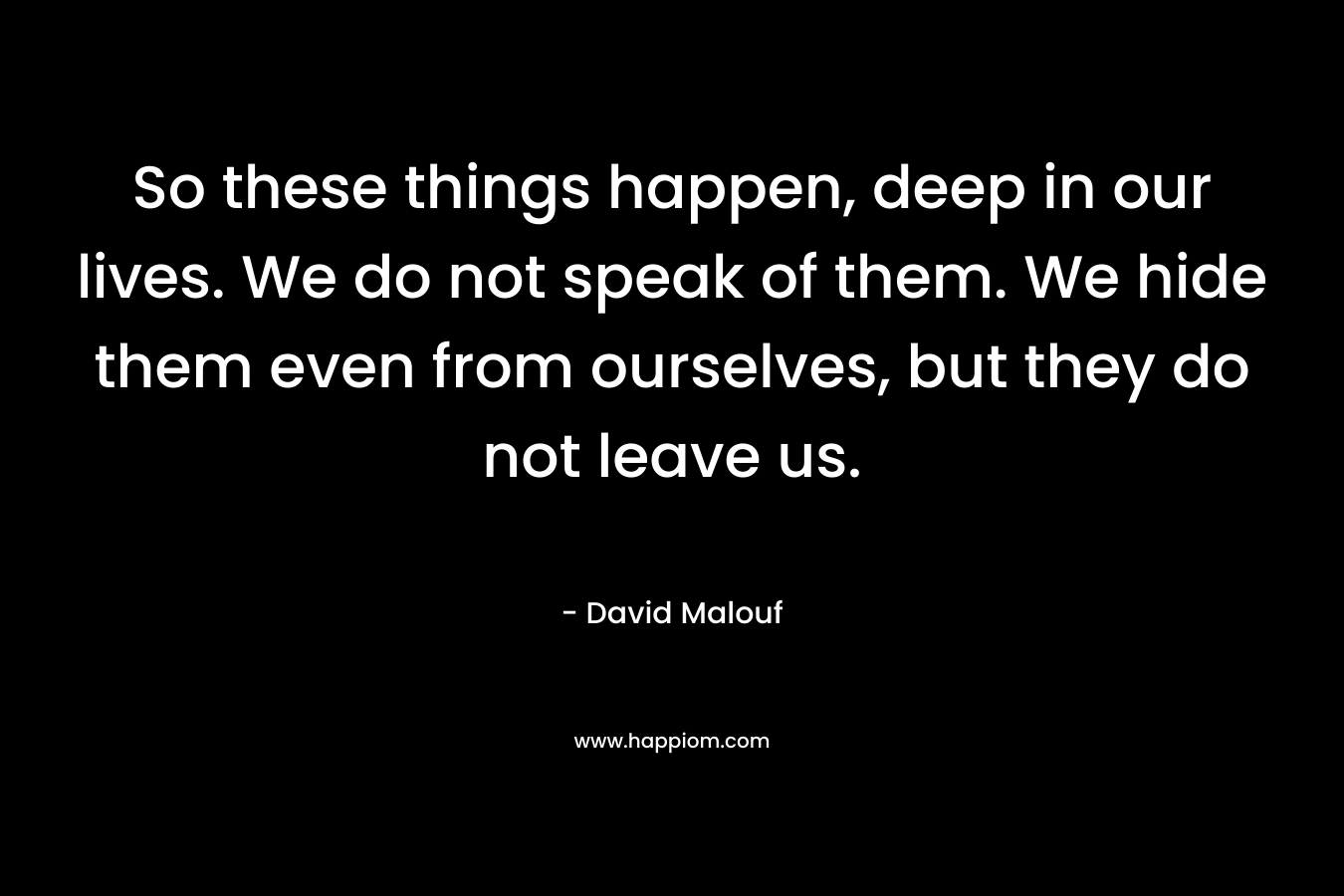 So these things happen, deep in our lives. We do not speak of them. We hide them even from ourselves, but they do not leave us. – David Malouf