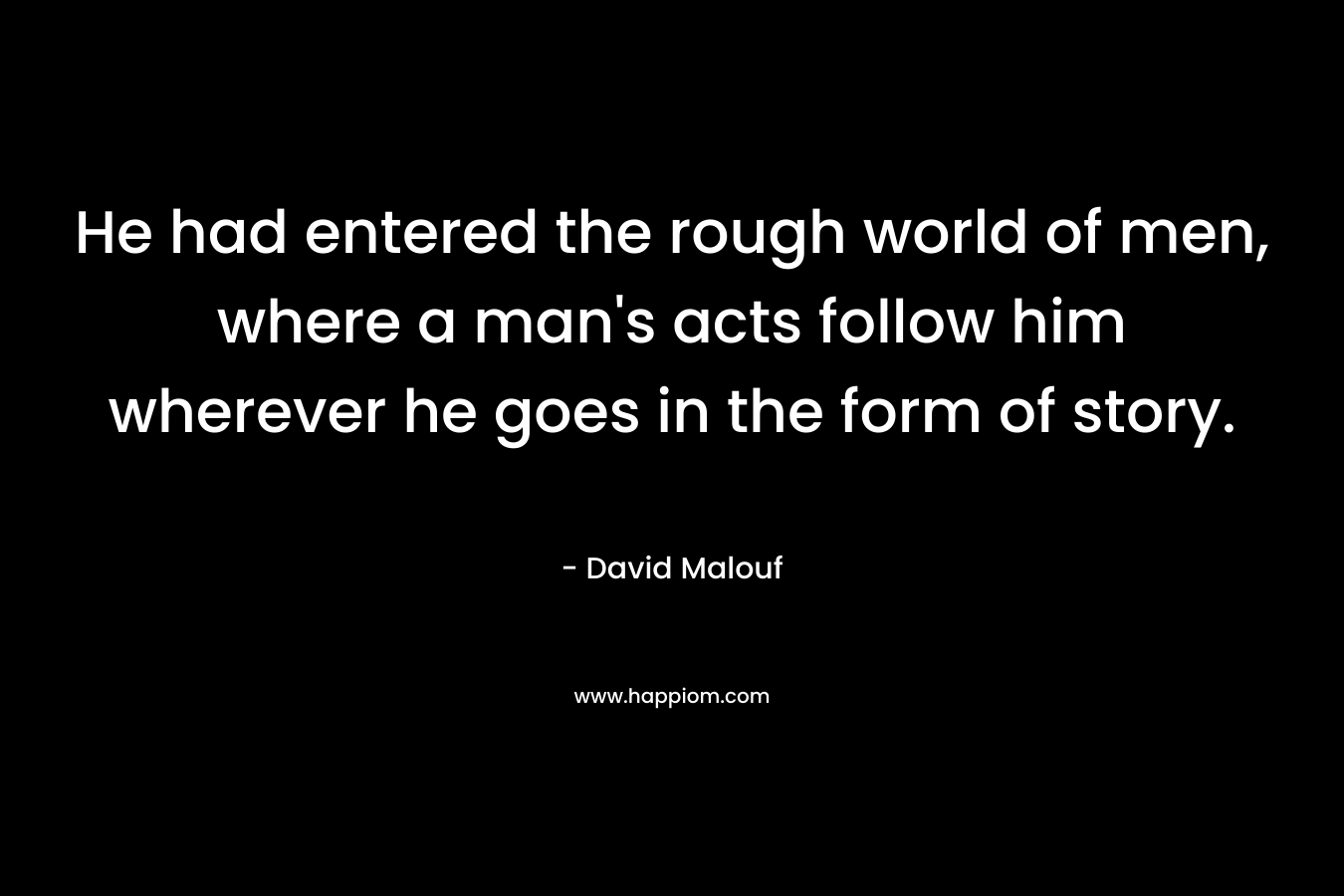 He had entered the rough world of men, where a man’s acts follow him wherever he goes in the form of story. – David Malouf