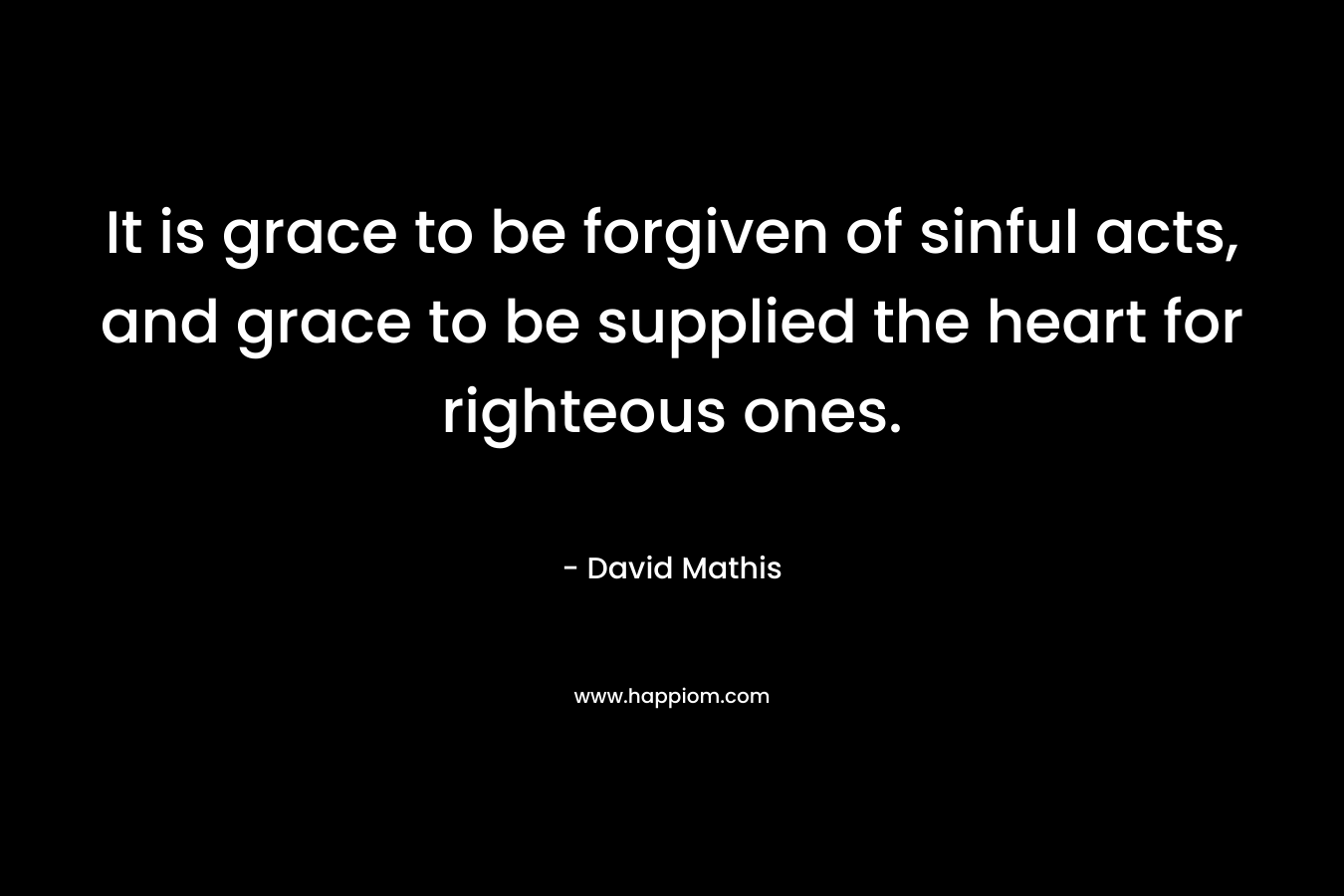 It is grace to be forgiven of sinful acts, and grace to be supplied the heart for righteous ones. – David Mathis