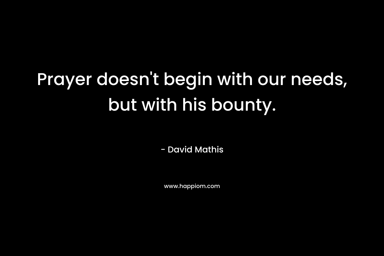 Prayer doesn’t begin with our needs, but with his bounty. – David Mathis