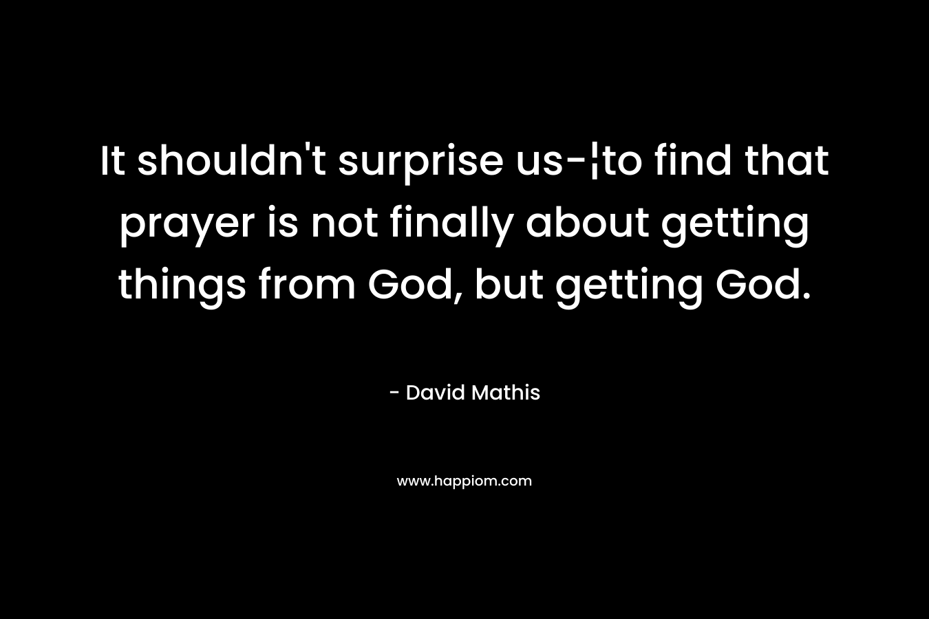 It shouldn’t surprise us-¦to find that prayer is not finally about getting things from God, but getting God. – David Mathis