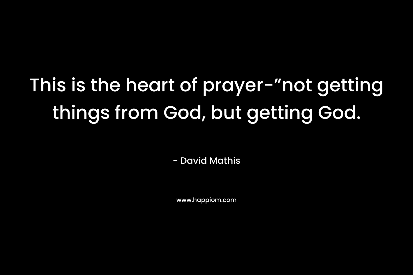 This is the heart of prayer-”not getting things from God, but getting God. – David Mathis