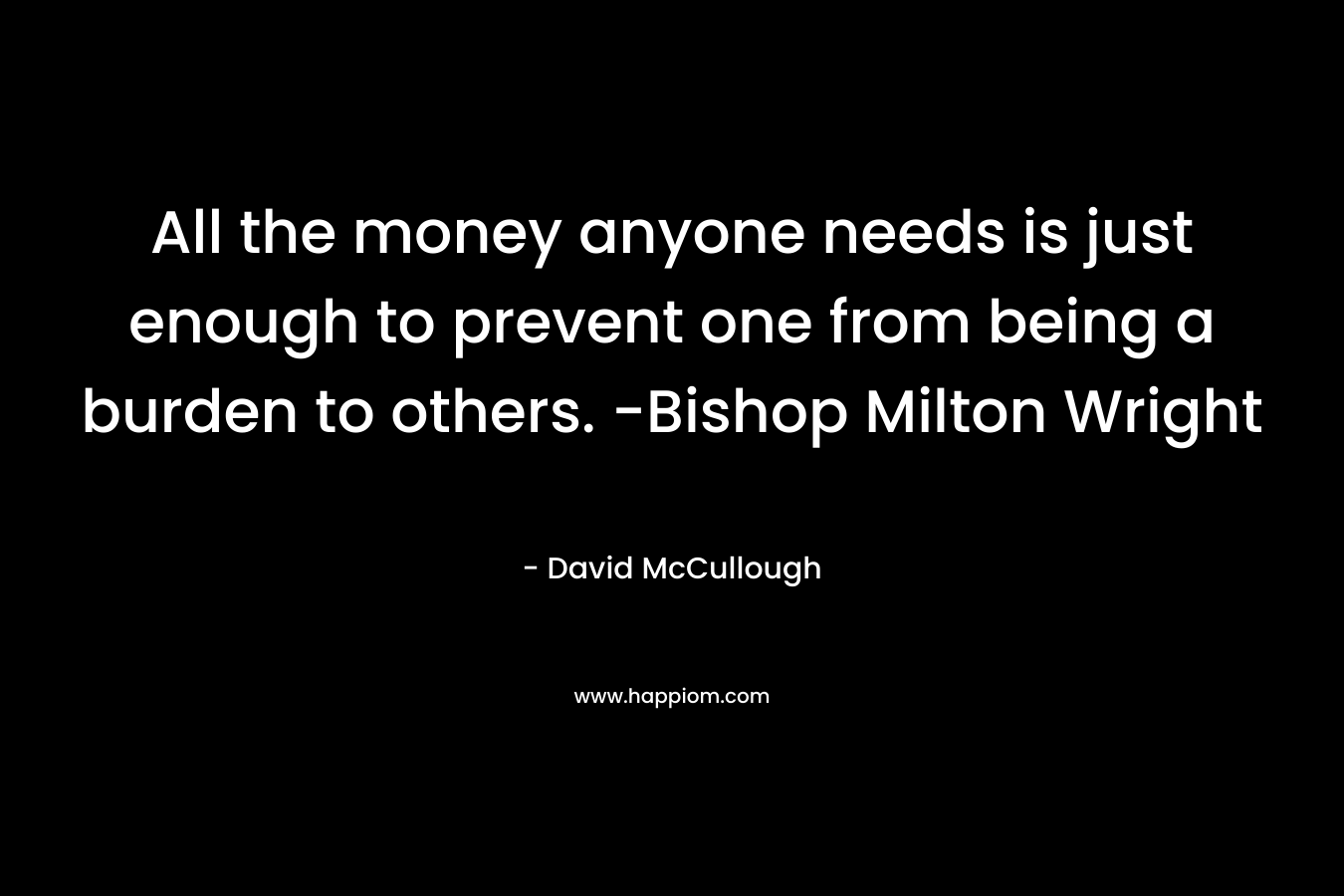 All the money anyone needs is just enough to prevent one from being a burden to others. -Bishop Milton Wright – David McCullough