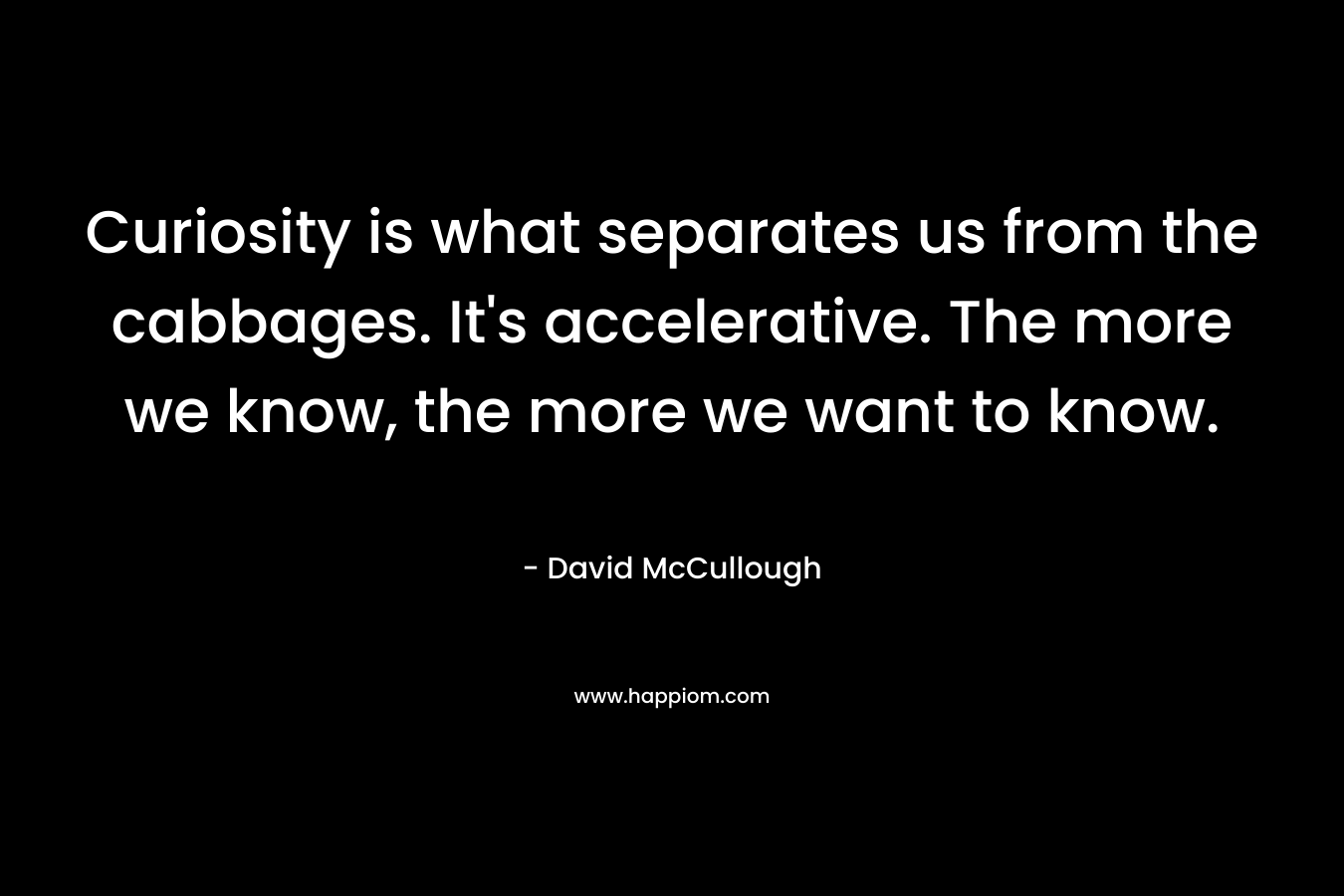 Curiosity is what separates us from the cabbages. It’s accelerative. The more we know, the more we want to know. – David McCullough