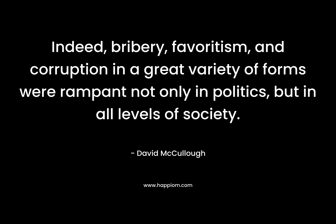 Indeed, bribery, favoritism, and corruption in a great variety of forms were rampant not only in politics, but in all levels of society. – David McCullough