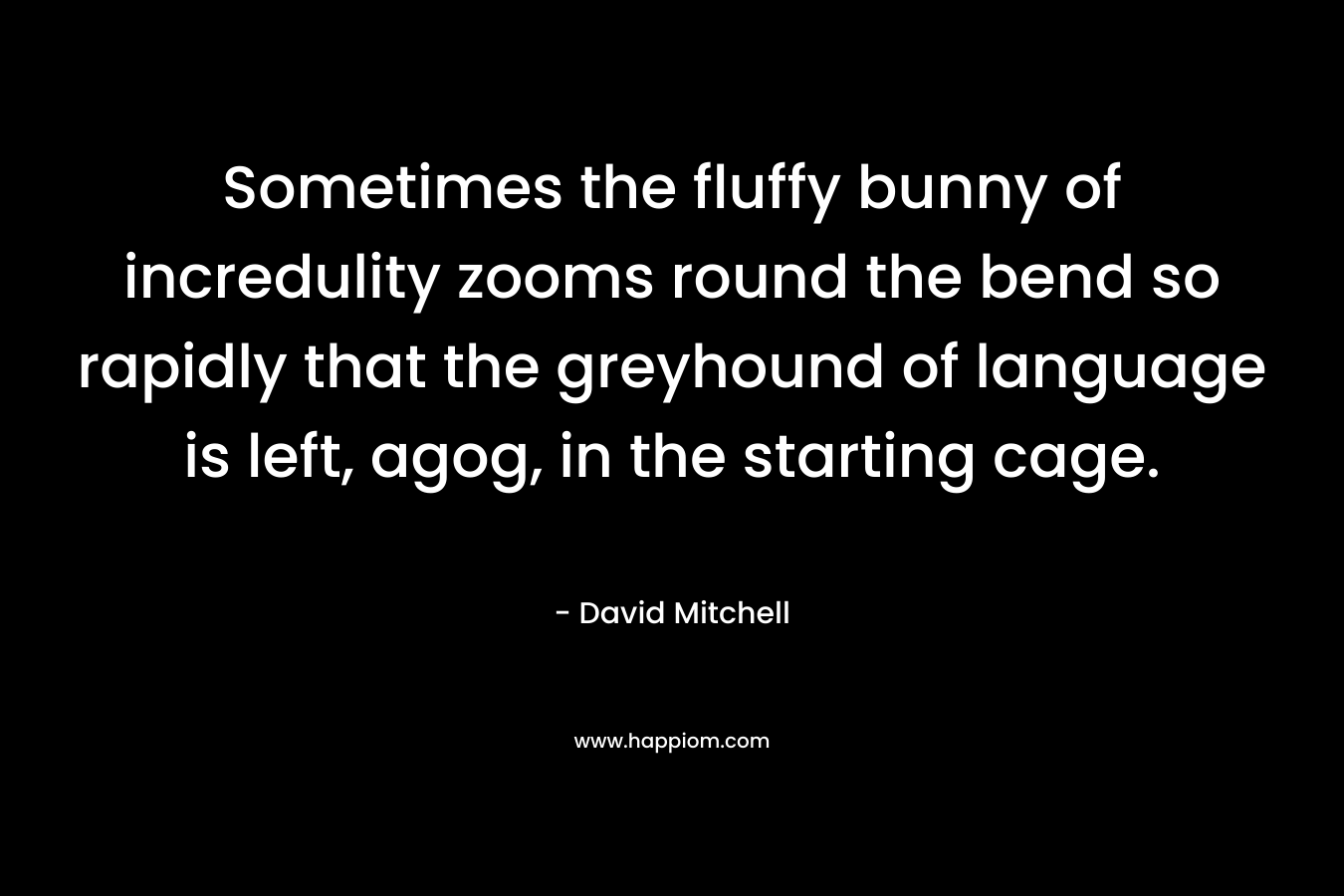 Sometimes the fluffy bunny of incredulity zooms round the bend so rapidly that the greyhound of language is left, agog, in the starting cage. – David Mitchell