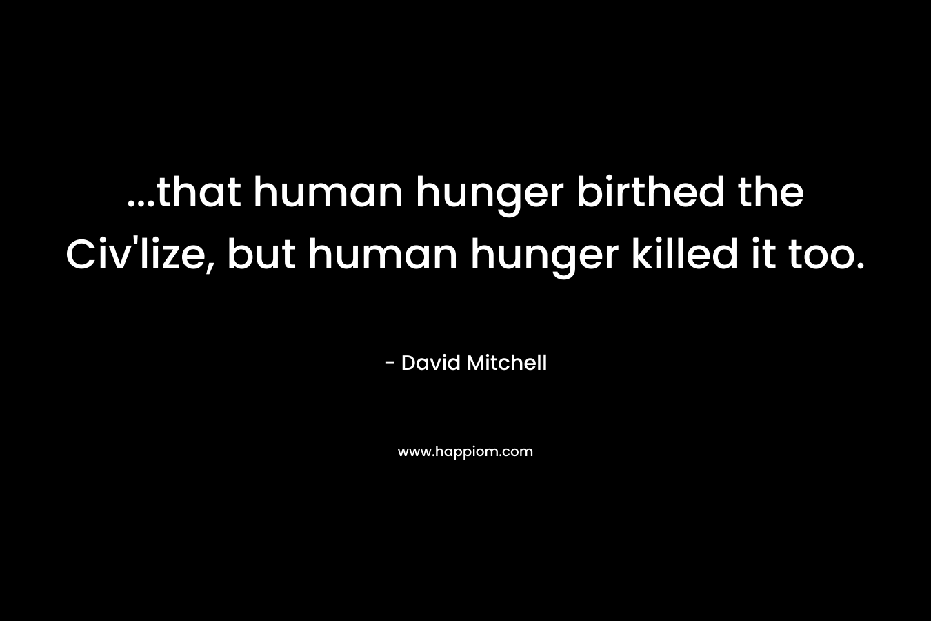 …that human hunger birthed the Civ’lize, but human hunger killed it too. – David Mitchell