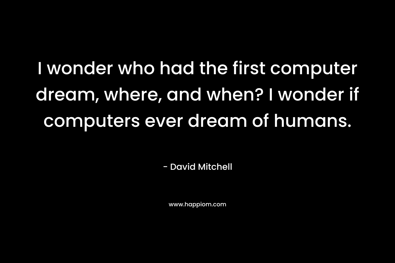 I wonder who had the first computer dream, where, and when? I wonder if computers ever dream of humans.