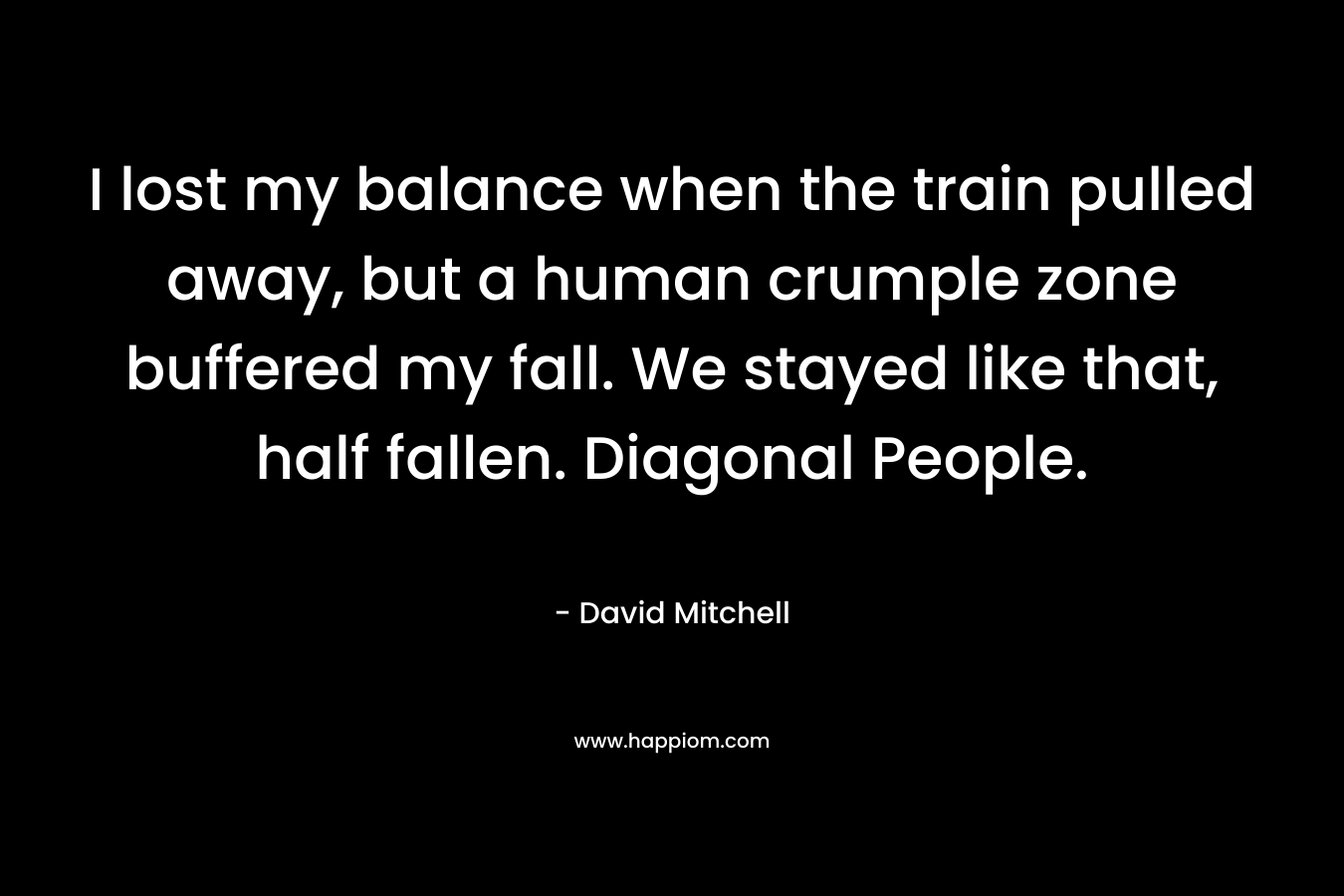 I lost my balance when the train pulled away, but a human crumple zone buffered my fall. We stayed like that, half fallen. Diagonal People.